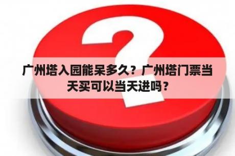 广州塔入园能呆多久？广州塔门票当天买可以当天进吗？