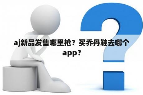 aj新品发售哪里抢？买乔丹鞋去哪个app？