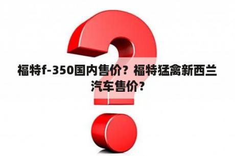 福特f-350国内售价？福特猛禽新西兰汽车售价？