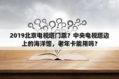 2019北京电视塔门票？中央电视塔边上的海洋馆，老年卡能用吗？