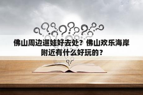 佛山周边遛娃好去处？佛山欢乐海岸附近有什么好玩的？