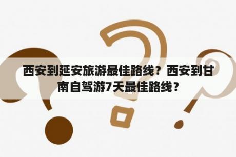 西安到延安旅游最佳路线？西安到甘南自驾游7天最佳路线？