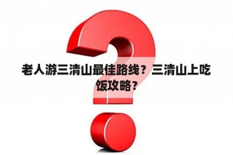 老人游三清山最佳路线？三清山上吃饭攻略？