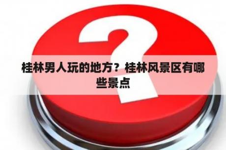 桂林男人玩的地方？桂林风景区有哪些景点