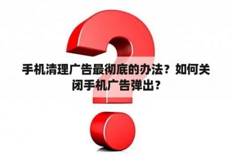 手机清理广告最彻底的办法？如何关闭手机广告弹出？