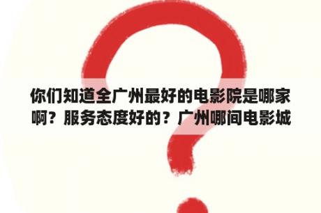 你们知道全广州最好的电影院是哪家啊？服务态度好的？广州哪间电影城看电影好？