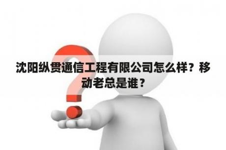 沈阳纵贯通信工程有限公司怎么样？移动老总是谁？