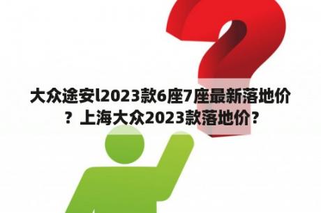 大众途安l2023款6座7座最新落地价？上海大众2023款落地价？