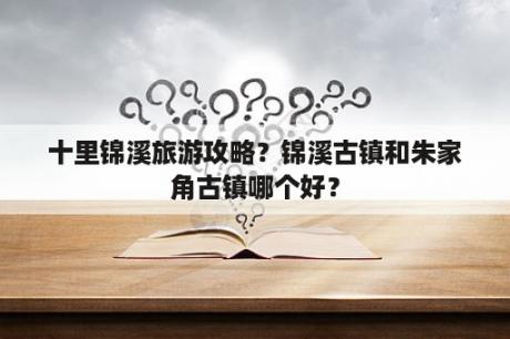 十里锦溪旅游攻略？锦溪古镇和朱家角古镇哪个好？