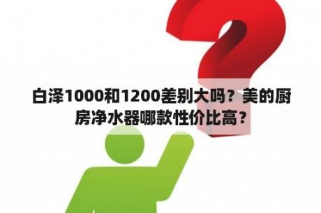 白泽1000和1200差别大吗？美的厨房净水器哪款性价比高？