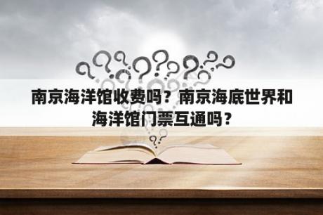 南京海洋馆收费吗？南京海底世界和海洋馆门票互通吗？