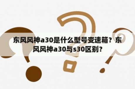 东风风神a30是什么型号变速箱？东风风神a30与s30区别？