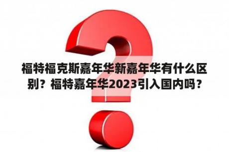 福特福克斯嘉年华新嘉年华有什么区别？福特嘉年华2023引入国内吗？