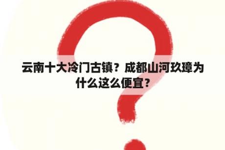 云南十大冷门古镇？成都山河玖璋为什么这么便宜？