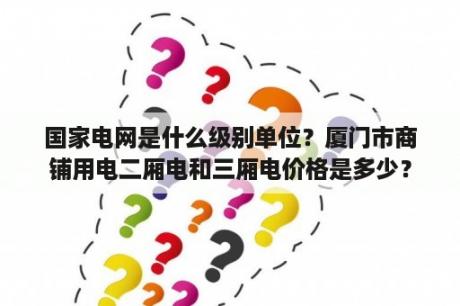 国家电网是什么级别单位？厦门市商铺用电二厢电和三厢电价格是多少？