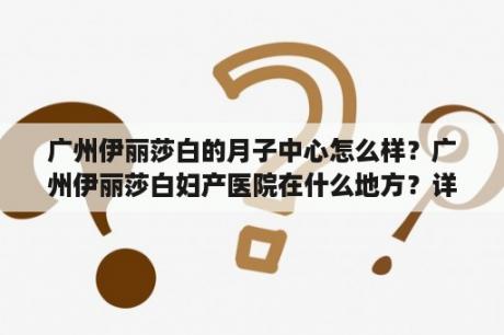 广州伊丽莎白的月子中心怎么样？广州伊丽莎白妇产医院在什么地方？详细地址？