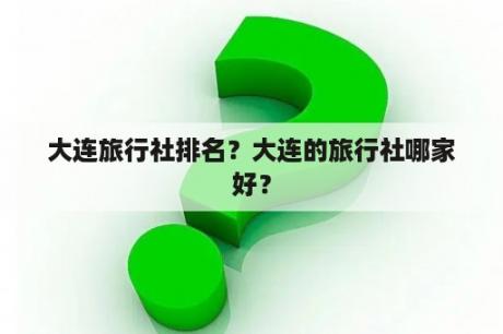 大连旅行社排名？大连的旅行社哪家好？