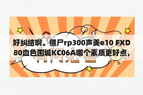 好纠结啊。僵尸rp300声美e10 FXD80血色围城KC06A哪个素质更好点，只论音质。算是杂食，偏一点低频？血色围城