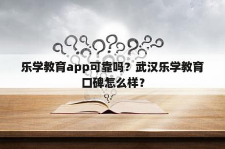 乐学教育app可靠吗？武汉乐学教育口碑怎么样？