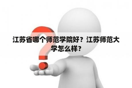 江苏省哪个师范学院好？江苏师范大学怎么样？