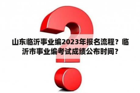 山东临沂事业编2023年报名流程？临沂市事业编考试成绩公布时间？