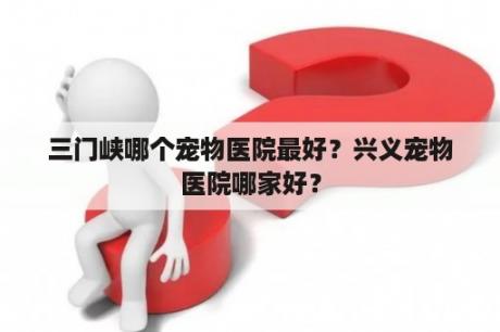 三门峡哪个宠物医院最好？兴义宠物医院哪家好？