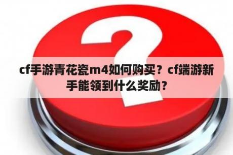 cf手游青花瓷m4如何购买？cf端游新手能领到什么奖励？