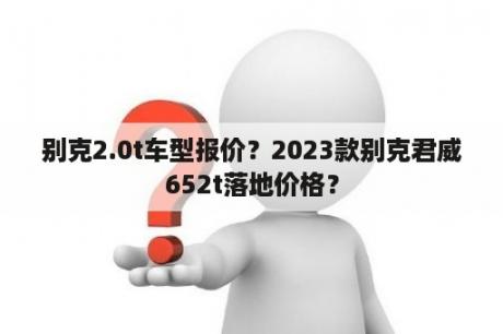 别克2.0t车型报价？2023款别克君威652t落地价格？