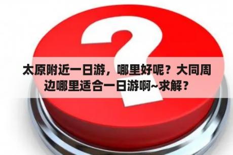 太原附近一日游，哪里好呢？大同周边哪里适合一日游啊~求解？