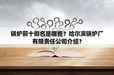 锅炉前十排名是哪些？哈尔滨锅炉厂有限责任公司介绍？