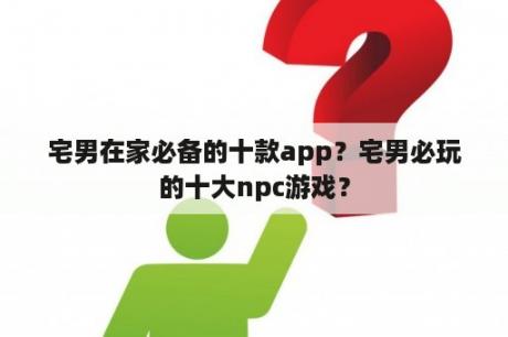 宅男在家必备的十款app？宅男必玩的十大npc游戏？