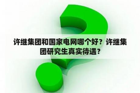 许继集团和国家电网哪个好？许继集团研究生真实待遇？