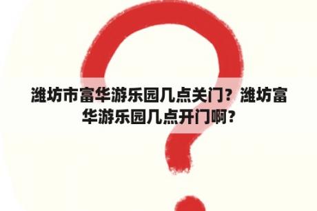 潍坊市富华游乐园几点关门？潍坊富华游乐园几点开门啊？