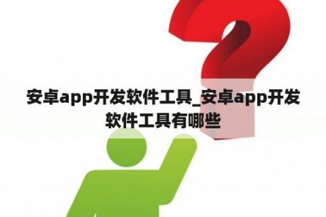 安卓app开发软件工具_安卓app开发软件工具有哪些