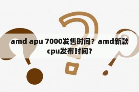 amd apu 7000发售时间？amd新款cpu发布时间？