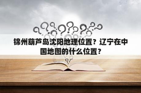 锦州葫芦岛沈阳地理位置？辽宁在中国地图的什么位置？