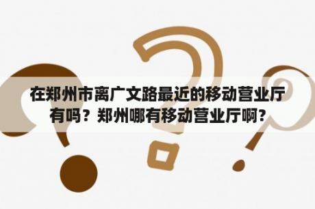 在郑州市离广文路最近的移动营业厅有吗？郑州哪有移动营业厅啊？