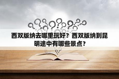 西双版纳去哪里玩好？西双版纳到昆明途中有哪些景点？