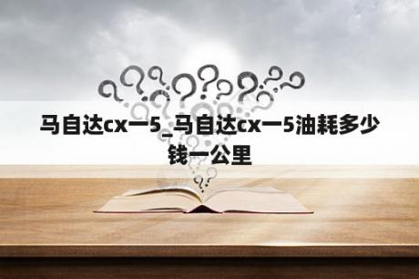 马自达cx一5_马自达cx一5油耗多少钱一公里