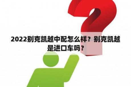 2022别克凯越中配怎么样？别克凯越是进口车吗？