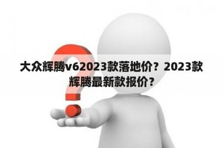 大众辉腾v62023款落地价？2023款辉腾最新款报价？