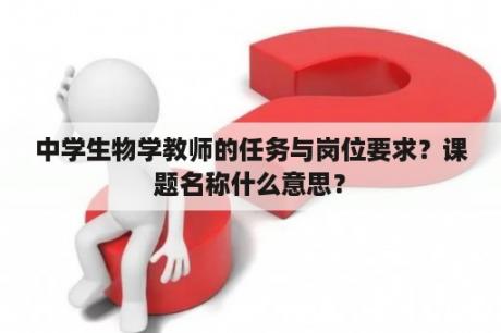 中学生物学教师的任务与岗位要求？课题名称什么意思？