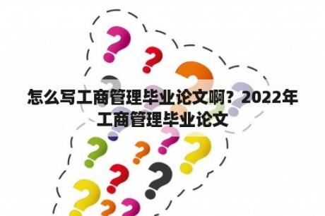 怎么写工商管理毕业论文啊？2022年工商管理毕业论文