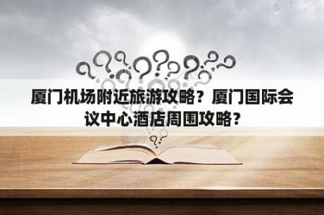 厦门机场附近旅游攻略？厦门国际会议中心酒店周围攻略？