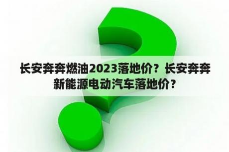 长安奔奔燃油2023落地价？长安奔奔新能源电动汽车落地价？