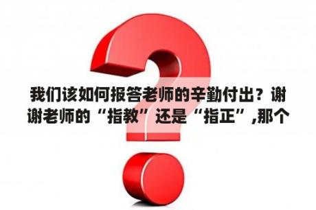 我们该如何报答老师的辛勤付出？谢谢老师的“指教”还是“指正”,那个词合适？