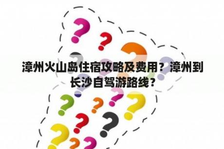 漳州火山岛住宿攻略及费用？漳州到长沙自驾游路线？