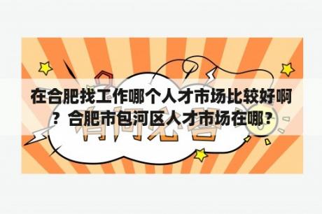 在合肥找工作哪个人才市场比较好啊？合肥市包河区人才市场在哪？