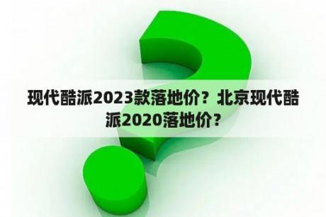 现代酷派2023款落地价？北京现代酷派2020落地价？