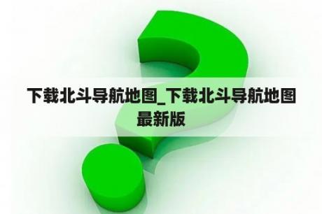 下载北斗导航地图_下载北斗导航地图最新版